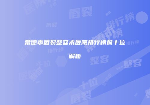 常德市唇裂整容术医院排行榜前十位解析
