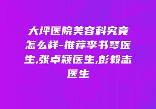 大坪医院美容科究竟怎么样-推荐李书琴医生,张卓颖医生,彭毅志医生
