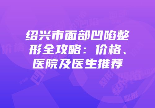 绍兴市面部凹陷整形全攻略：价格、医院及医生推荐