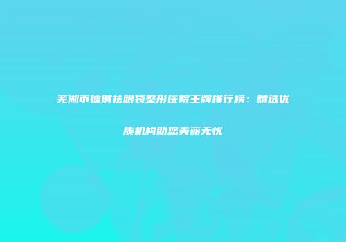 芜湖市镭射祛眼袋整形医院王牌排行榜：精选优质机构助您美丽无忧