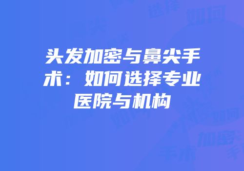 头发加密与鼻尖手术：如何选择专业医院与机构