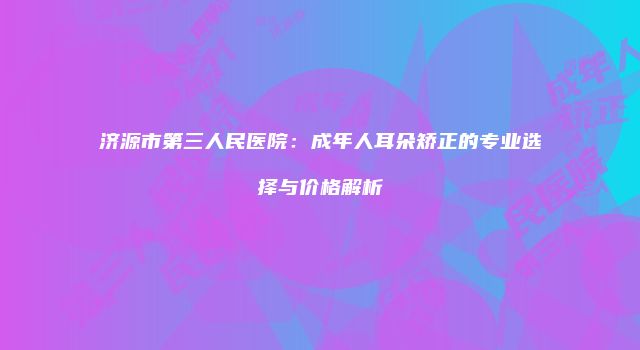 济源市第三人民医院：成年人耳朵矫正的专业选择与价格解析