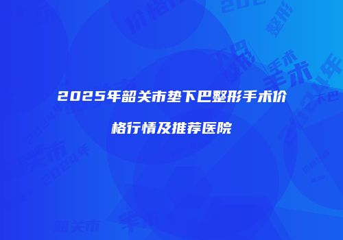 2025年韶关市垫下巴整形手术价格行情及推荐医院
