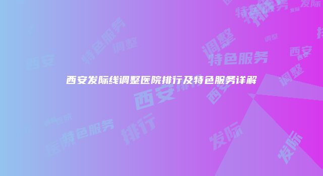 西安发际线调整医院排行及特色服务详解