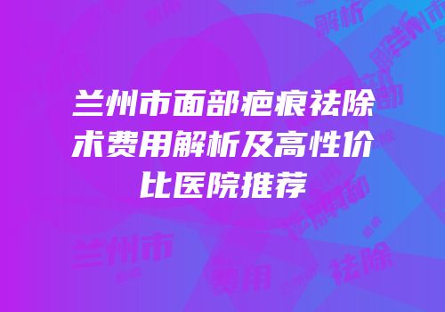 兰州市面部疤痕祛除术费用解析及高性价比医院推荐