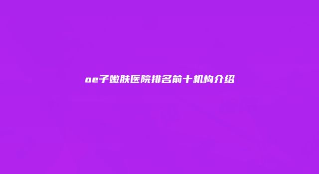 oe子嫩肤医院排名前十机构介绍