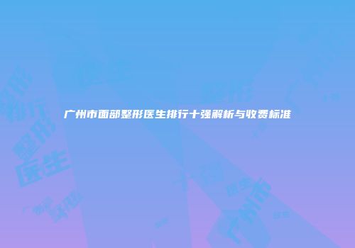 广州市面部整形医生排行十强解析与收费标准