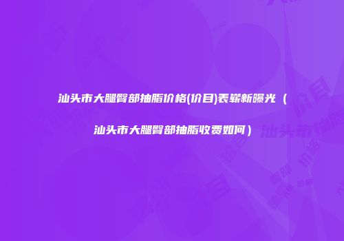 汕头市大腿臀部抽脂价格(价目)表崭新曝光（汕头市大腿臀部抽脂收费如何）