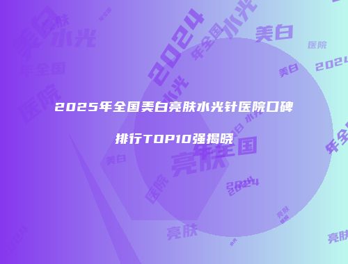 2025年全国美白亮肤水光针医院口碑排行TOP10强揭晓