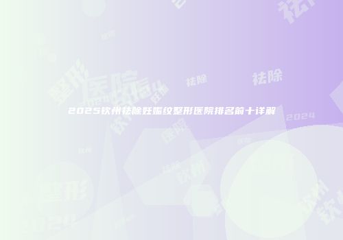 2025钦州祛除妊娠纹整形医院排名前十详解