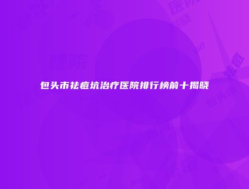 包头市祛痘坑治疗医院排行榜前十揭晓