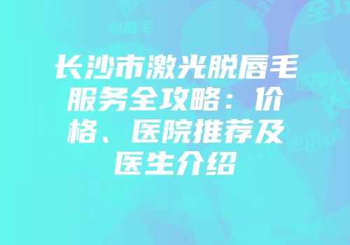 长沙市激光脱唇毛服务全攻略：价格、医院推荐及医生介绍