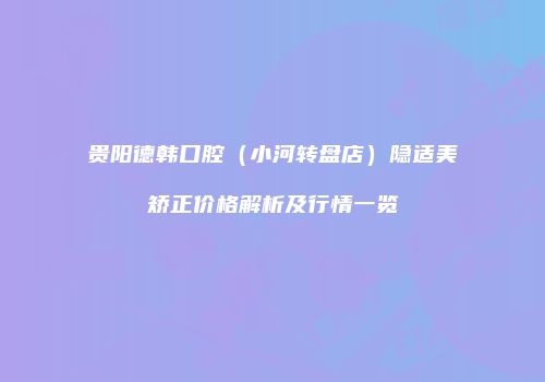贵阳德韩口腔（小河转盘店）隐适美矫正价格解析及行情一览