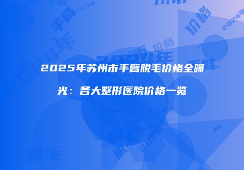 2025年苏州市手臂脱毛价格全曝光：各大整形医院价格一览