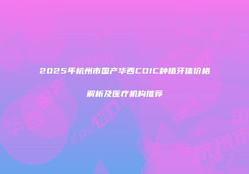 2025年杭州市国产华西CDIC种植牙体价格解析及医疗机构推荐