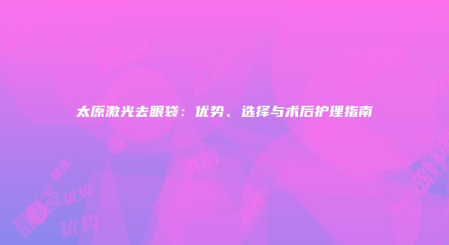 太原激光去眼袋：优势、选择与术后护理指南