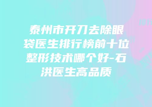 泰州市开刀去除眼袋医生排行榜前十位整形技术哪个好-石洪医生高品质