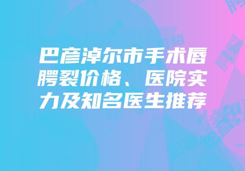 巴彦淖尔市手术唇腭裂价格、医院实力及知名医生推荐