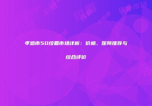 孝感市5D纹眉市场详析：价格、医院推荐与综合评价