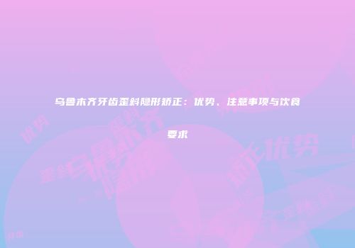 乌鲁木齐牙齿歪斜隐形矫正：优势、注意事项与饮食要求