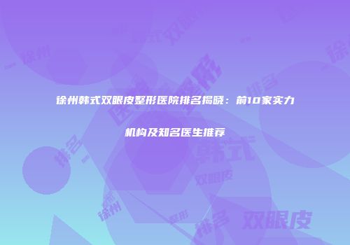 徐州韩式双眼皮整形医院排名揭晓：前10家实力机构及知名医生推荐