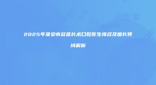 2025年淮安市冠延长术口腔医生排名及擅长领域解析