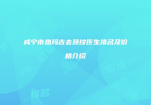 咸宁市热玛吉去颈纹医生排名及价格介绍