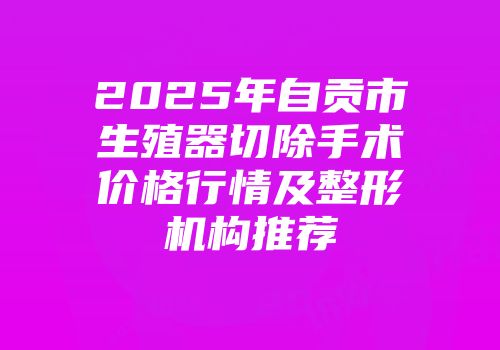 2025年自贡市生殖器切除手术价格行情及整形机构推荐