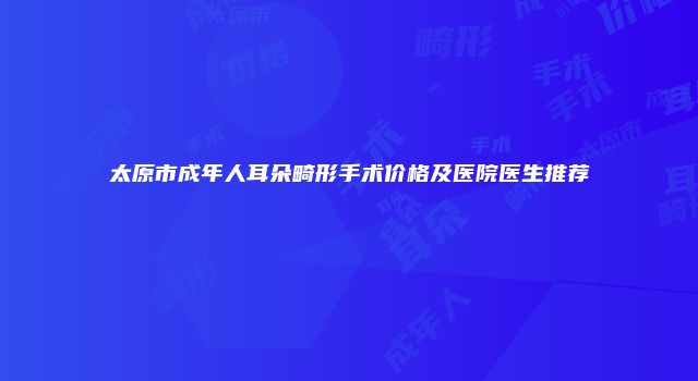 太原市成年人耳朵畸形手术价格及医院医生推荐