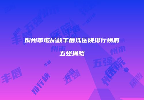 荆州市玻尿酸丰唇珠医院排行榜前五强揭晓