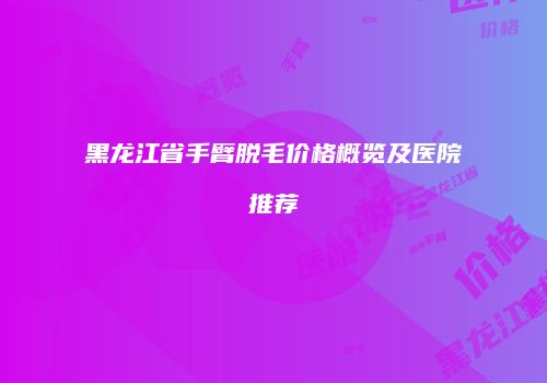 黑龙江省手臂脱毛价格概览及医院推荐