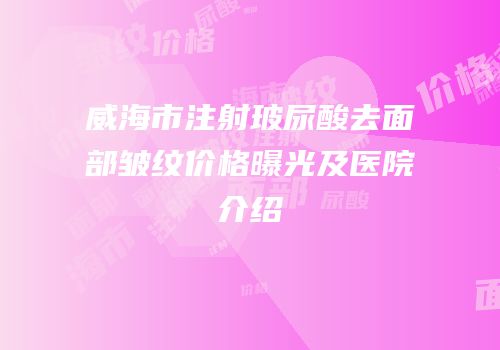 威海市注射玻尿酸去面部皱纹价格曝光及医院介绍