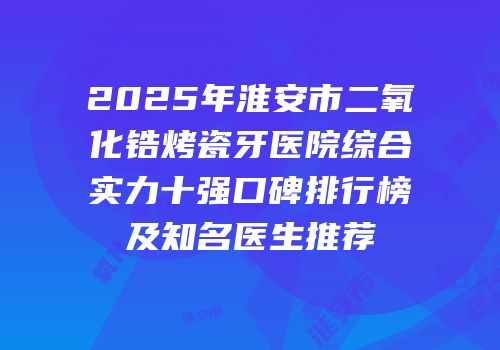 2025年淮安市二氧化锆烤瓷牙医院综合实力十强口碑排行榜及知名医生推荐
