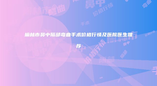 榆林市鼻中隔部弯曲手术价格行情及医院医生推荐