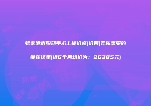 张家港市胸部手术上提价格(价目)表你想要的都在这里(近6个月均价为：26385元)