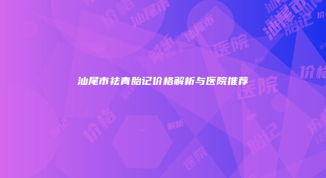 汕尾市祛青胎记价格解析与医院推荐