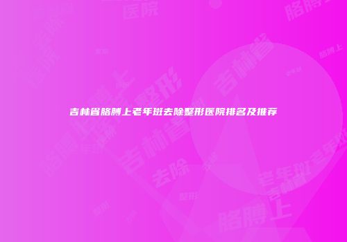 吉林省胳膊上老年斑去除整形医院排名及推荐
