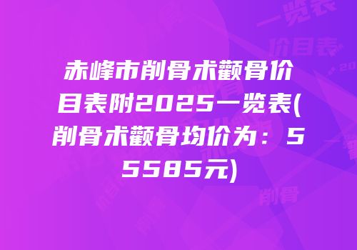 赤峰市削骨术颧骨价目表附2025一览表(削骨术颧骨均价为：55585元)