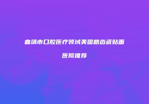 曲靖市口腔医疗领域美国皓齿瓷贴面医院推荐