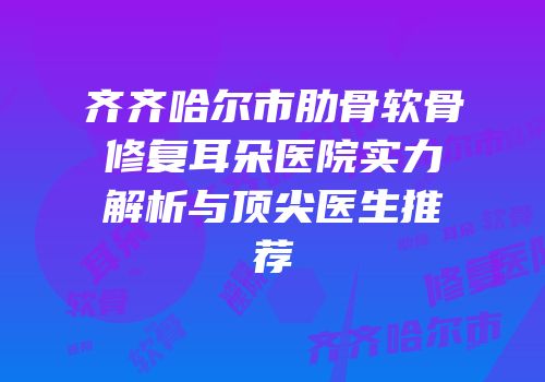齐齐哈尔市肋骨软骨修复耳朵医院实力解析与顶尖医生推荐