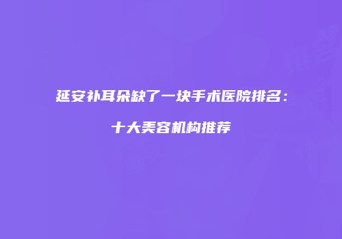 延安补耳朵缺了一块手术医院排名：十大美容机构推荐