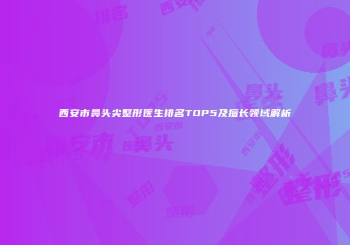 西安市鼻头尖整形医生排名TOP5及擅长领域解析