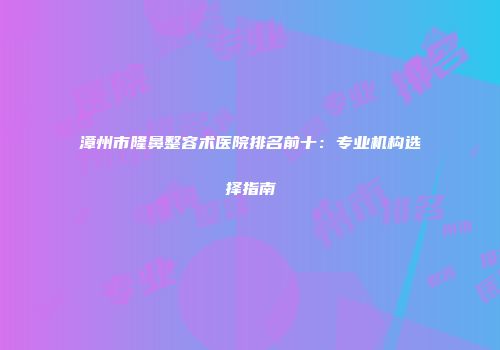 漳州市隆鼻整容术医院排名前十：专业机构选择指南