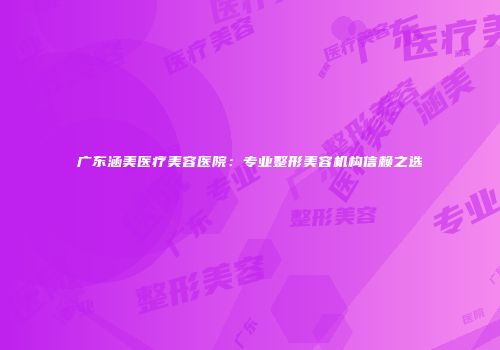 广东涵美医疗美容医院：专业整形美容机构信赖之选