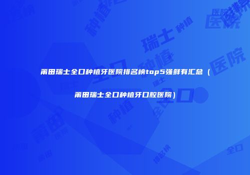 莆田瑞士全口种植牙医院排名榜top5强鲜有汇总（莆田瑞士全口种植牙口腔医院）