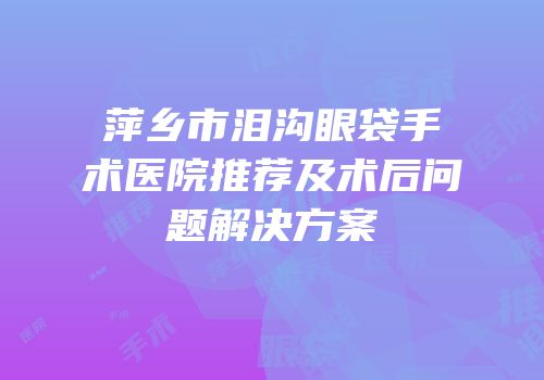萍乡市泪沟眼袋手术医院推荐及术后问题解决方案