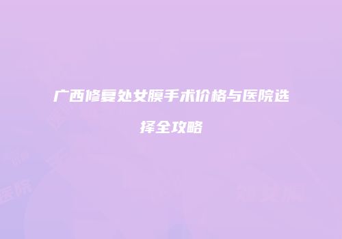 广西修复处女膜手术价格与医院选择全攻略