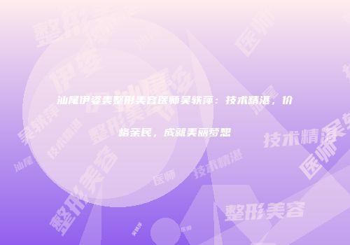 汕尾伊姿美整形美容医师吴轶萍：技术精湛，价格亲民，成就美丽梦想