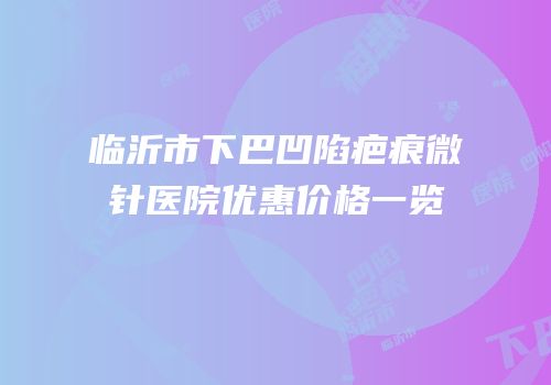 临沂市下巴凹陷疤痕微针医院优惠价格一览