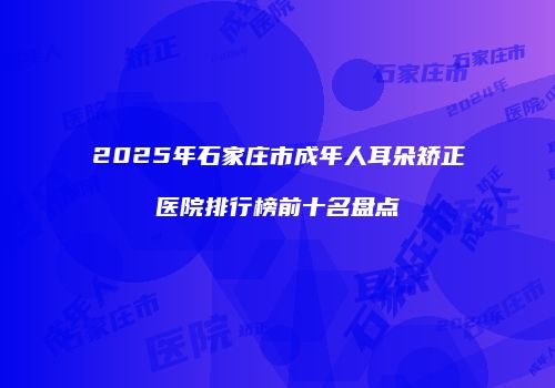 2025年石家庄市成年人耳朵矫正医院排行榜前十名盘点
